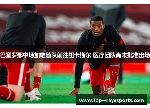 巴塞罗那中场加维随队前往纽卡斯尔 医疗团队尚未批准出场